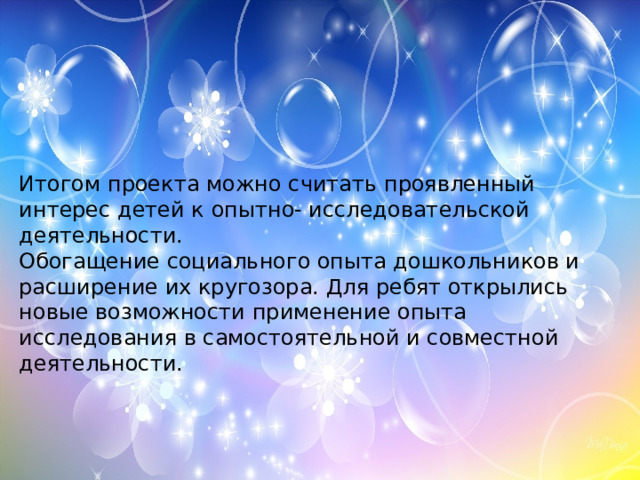 Итогом проекта можно считать проявленный интерес детей к опытно- исследовательской деятельности. Обогащение социального опыта дошкольников и расширение их кругозора. Для ребят открылись новые возможности применение опыта исследования в самостоятельной и совместной деятельности.