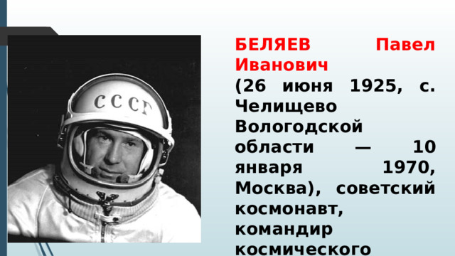 БЕЛЯЕВ Павел Иванович (26 июня 1925, с. Челищево Вологодской области — 10 января 1970, Москва), советский космонавт, командир космического корабля «Восход-2», во время полета которого был осуществлен первый выход человека в открытый космос.