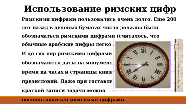 Использование римских цифр Римскими цифрами пользовались очень долго. Еще 200 лет назад в деловых бумагах числа должны были обозначаться римскими цифрами (считалось, что обычные арабские цифры легко подделать). И до сих пор римскими цифрами обозначаются даты на монументах, время на часах и страницы книжных предисловий. Даже при составлении краткой записи задачи можно воспользоваться римскими цифрами.