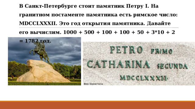 В Санкт-Петербурге стоит памятник Петру I. На гранитном постаменте памятника есть римское число: MDCCLXXXII. Это год открытия памятника. Давайте его вычислим. 1000 + 500 + 100 + 100 + 50 + 3*10 + 2 = 1782 год.