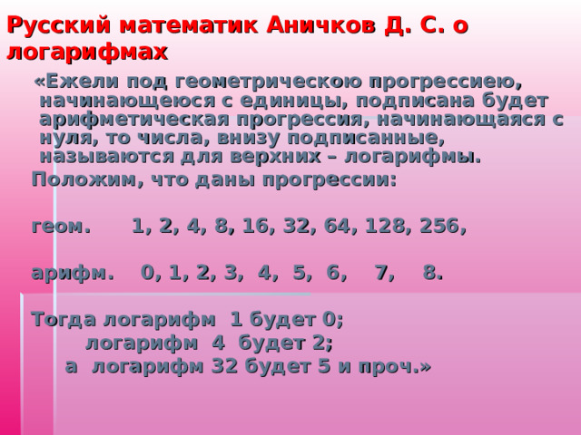 Русский математик Аничков Д. С. о логарифмах  «Ежели под геометрическою прогрессиею, начинающеюся с единицы, подписана будет арифметическая прогрессия, начинающаяся с нуля, то числа, внизу подписанные, называются для верхних – логарифмы.  Положим, что даны прогрессии:   геом. 1, 2, 4, 8, 16, 32, 64, 128, 256,   арифм. 0, 1, 2, 3, 4, 5, 6, 7, 8.   Тогда логарифм 1 будет 0;  логарифм 4 будет 2;  а логарифм 32 будет 5 и проч.»