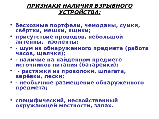 ПРИЗНАКИ НАЛИЧИЯ ВЗРЫВНОГО УСТРОЙСТВА:    бесхозные портфели, чемоданы, сумки, свёртки, мешки, ящики; присутствие проводов, небольшой антенны, изоленты; - шум из обнаруженного предмета (работа часов, щелчки); - наличие на найденном предмете источников питания (батарейки);  - растяжки из проволоки, шпагата, верёвки, лески; - необычное размещение обнаруженного предмета;