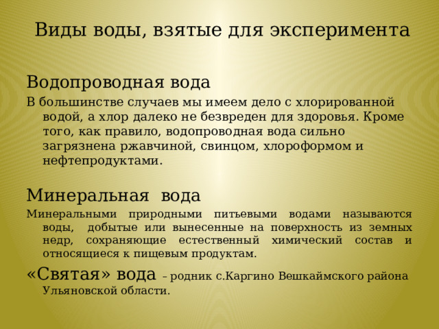 Виды воды, взятые для эксперимента   Водопроводная вода В большинстве случаев мы имеем дело с хлорированной водой, а хлор далеко не безвреден для здоровья. Кроме того, как правило, водопроводная вода сильно загрязнена ржавчиной, свинцом, хлороформом и нефтепродуктами. Минеральная вода Минеральными природными питьевыми водами называются воды, добытые или вынесенные на поверхность из земных недр, сохраняющие естественный химический состав и относящиеся к пищевым продуктам. «Святая» вода – родник с.Каргино Вешкаймского района Ульяновской области.