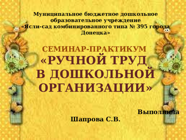 Муниципальное бюджетное дошкольное образовательное учреждение «Ясли-сад комбинированного типа № 395 города Донецка»  СЕМИНАР-ПРАКТИКУМ «РУЧНОЙ ТРУД В ДОШКОЛЬНОЙ ОРГАНИЗАЦИИ»   Выполнила Шапрова С.В.    Донецк 2022