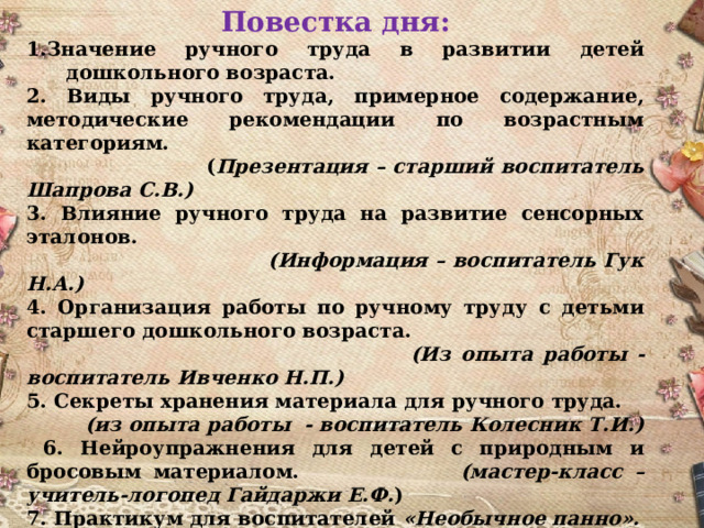 Повестка дня: 1.Значение ручного труда в развитии детей дошкольного возраста. 2. Виды ручного труда, примерное содержание, методические рекомендации по возрастным категориям.  ( Презентация – старший воспитатель Шапрова С.В.)  3. Влияние ручного труда на развитие сенсорных эталонов. (Информация – воспитатель Гук Н.А.) 4. Организация работы по ручному труду с детьми старшего дошкольного возраста.  (Из опыта работы - воспитатель Ивченко Н.П.) 5. Секреты хранения материала для ручного труда. (из опыта работы - воспитатель Колесник Т.И.)  6. Нейроупражнения для детей с природным и бросовым материалом. (мастер-класс – учитель-логопед Гайдаржи Е.Ф. ) 7. Практикум для воспитателей «Необычное панно». (работа по подгруппам) 8. Рефлексия семинара  (значимость полученной информации для педагогов).