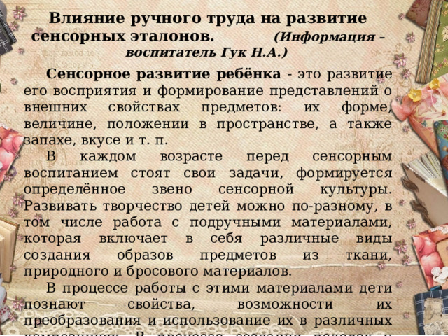 Влияние ручного труда на развитие сенсорных эталонов. (Информация – воспитатель Гук Н.А.)   Сенсорное развитие ребёнка - это развитие его восприятия и формирование представлений о внешних свойствах предметов: их форме, величине, положении в пространстве, а также запахе, вкусе и т. п.  В каждом возрасте перед сенсорным воспитанием стоят свои задачи, формируется определённое звено сенсорной культуры. Развивать творчество детей можно по-разному, в том числе работа с подручными материалами, которая включает в себя различные виды создания образов предметов из ткани, природного и бросового материалов.  В процессе работы с этими материалами дети познают свойства, возможности их преобразования и использование их в различных композициях. В процессе создания поделок у детей закрепляются знания эталонов формы и цвета, формируются четкие и достаточно полные представления о предметах и явлениях окружающей жизни.