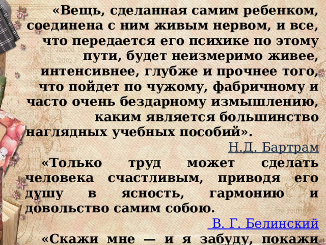    «Вещь, сделанная самим ребенком, соединена с ним живым нервом, и все, что передается его психике по этому пути, будет неизмеримо живее, интенсивнее, глубже и прочнее того, что пойдет по чужому, фабричному и часто очень бездарному измышлению, каким является большинство наглядных учебных пособий».  Н.Д. Бартрам  «Только труд может сделать человека счастливым, приводя его душу в ясность, гармонию и довольство самим собою. В. Г. Белинский  «Скажи мне — и я забуду, покажи мне — и я запомню, дай мне сделать — и я пойму» Конфуций