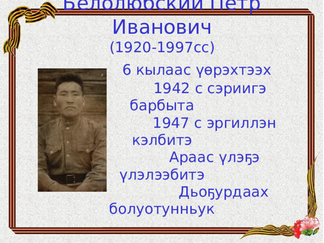 Белолюбский Петр Иванович  (1920-1997сс)   6 кылаас үөрэхтээх  1942 с сэриигэ барбыта  1947 с эргиллэн кэлбитэ  Араас үлэҕэ үлэлээбитэ  Дьоҕурдаах болуотунньук
