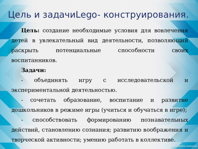 Цель и задачиLego- конструирования. Цель: создание необходимые условия для вовлечения детей в увлекательный вид деятельности, позволяющий раскрыть потенциальные способности своих воспитанников. Задачи: - объединять игру с исследовательской и экспериментальной деятельностью. - сочетать образование, воспитание и развитие дошкольников в режиме игры (учиться и обучаться в игре); - способствовать формированию познавательных действий, становлению сознания; развитию воображения и творческой активности; умению работать в коллективе.