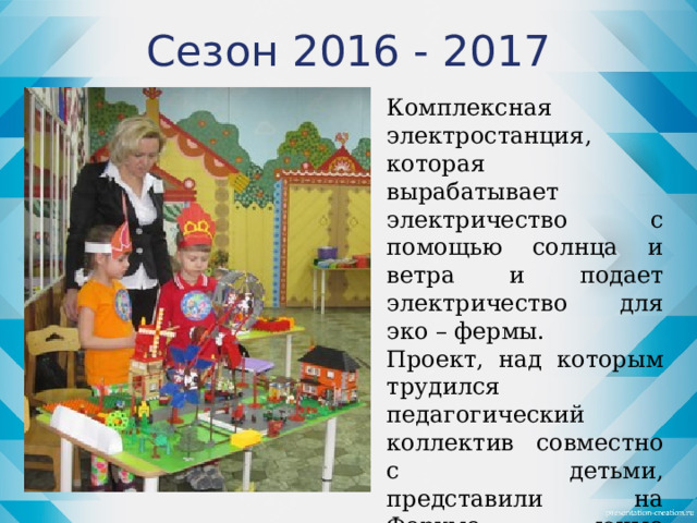 Сезон 2016 - 2017 Комплексная электростанция, которая вырабатывает электричество с помощью солнца и ветра и подает электричество для эко – фермы. Проект, над которым трудился педагогический коллектив совместно с детьми, представили на Форуме юные конструкторы Аня и Тимофей и заняли почетное первое место.