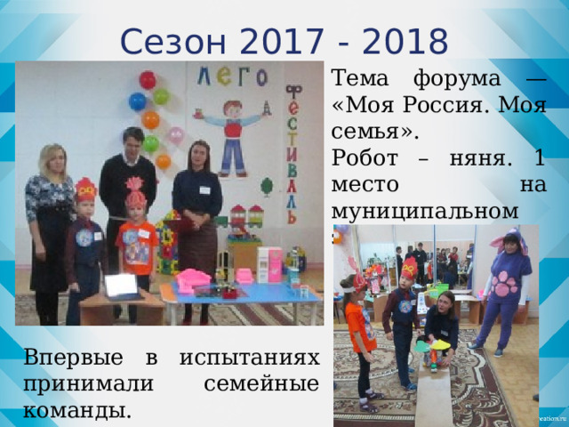 Сезон 2017 - 2018 Тема форума — «Моя Россия. Моя семья». Робот – няня. 1 место на муниципальном этапе. Впервые в испытаниях принимали семейные команды.