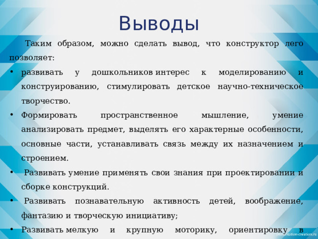 Выводы Таким образом, можно сделать вывод, что конструктор лего позволяет: развивать у дошкольников интерес к моделированию и конструированию, стимулировать детское научно-техническое творчество. Формировать пространственное мышление, умение анализировать предмет, выделять его характерные особенности, основные части, устанавливать связь между их назначением и строением.   Развивать умение применять свои знания при проектировании и сборке конструкций.   Развивать познавательную активность детей, воображение, фантазию и творческую инициативу; Развивать мелкую и крупную моторику, ориентировку в пространстве; •  Развивать диалогическую и монологическую речь, расширять словарный запас. •  Совершенствовать коммуникативные навыки детей при работе в паре, коллективе, распределении обязанностей.  