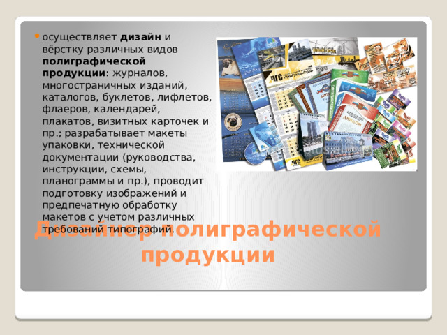 осуществляет дизайн и вёрстку различных видов полиграфической  продукции : журналов, многостраничных изданий, каталогов, буклетов, лифлетов, флаеров, календарей, плакатов, визитных карточек и пр.; разрабатывает макеты упаковки, технической документации (руководства, инструкции, схемы, планограммы и пр.), проводит подготовку изображений и предпечатную обработку макетов с учетом различных требований типографий.