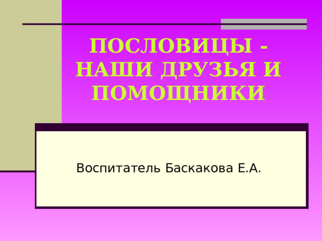 ПОСЛОВИЦЫ -  НАШИ ДРУЗЬЯ И ПОМОЩНИКИ Воспитатель Баскакова Е.А.