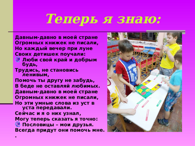 Теперь я знаю: Давным-давно в моей стране Огромных книжек не писали, Но каждый вечер при луне Своих детишек поучали: Люби свой край и добрым будь, Трудись, не становись ленивым, Помочь ты другу не забудь, В беде не оставляй любимых. Давным-давно в моей стране Огромных книжек не писали, Но эти умные слова из уст в уста передавали. Сейчас и я о них узнал, Могу теперь сказать я точно: Пословицы – мои друзья. Всегда придут они помочь мне. .