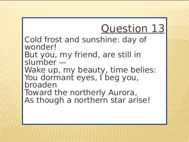 Question 13 Cold frost and sunshine: day of wonder!  But you, my friend, are still in slumber —  Wake up, my beauty, time belies:  You dormant eyes, I beg you, broaden  Toward the northerly Aurora,  As though a northern star arise!