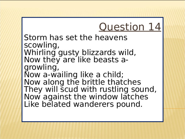 Question 14 Storm has set the heavens scowling,  Whirling gusty blizzards wild,  Now they are like beasts a-growling,  Now a-wailing like a child;  Now along the brittle thatches  They will scud with rustling sound,  Now against the window latches  Like belated wanderers pound.