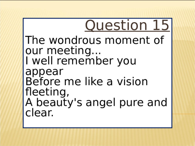 Question 15 The wondrous moment of our meeting...  I well remember you appear  Before me like a vision fleeting,  A beauty's angel pure and clear.
