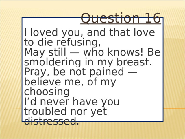 Question 16 I loved you, and that love to die refusing,  May still — who knows! Be smoldering in my breast.  Pray, be not pained — believe me, of my choosing  I’d never have you troubled nor yet distressed.