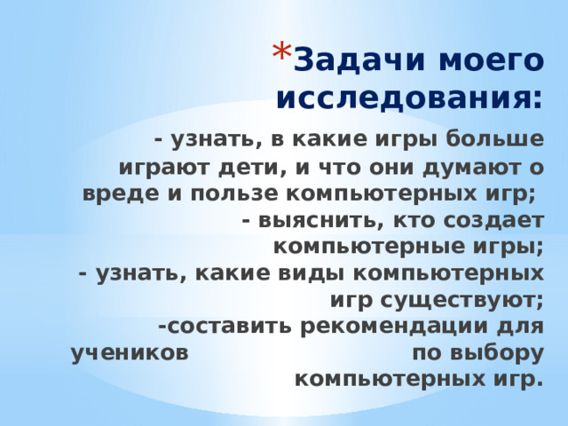 Задачи моего исследования:   - узнать, в какие игры больше играют дети, и что они думают о вреде и пользе компьютерных игр;  - выяснить, кто создает компьютерные игры;  - узнать, какие виды компьютерных игр существуют;  -составить рекомендации для учеников по  выбору компьютерных игр.   