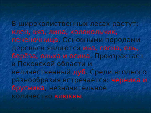 В широколиственных лесах растут: клен, вяз, липа, колокольчик, печеночница . Основными породами деревьев являются ива, сосна, ель, берёза, ольха и осина . Произрастает в Псковской области и величественный дуб . Среди ягодного разнообразия встречается: черника и брусника , незначительное количество клюквы .