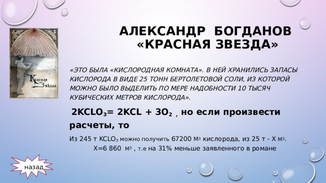 Александр Богданов «Красная звезда» «Это была «кислородная комната». В ней хранились запасы кислорода в виде 25 тонн бертолетовой соли, из которой можно было выделить по мере надобности 10 тысяч кубических метров кислорода».  2KClO 3 = 2KCl + 3O 2 ,  но если произвести расчеты , то  Из 245 т KClO 3  можно получить 67200 м 3  кислорода , из 25 т - х м 3 . Х=6 860 м 3 , т.е на 31% меньше заявленного в романе назад