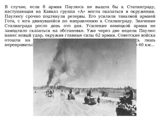 В случае, если б армия Паулюса не вышла бы к Сталинграду, наступающая на Кавказ группа «А» могла оказаться в окружении. Паулюсу срочно подтянули резервы. Его усилили танковой армией Гота, с юга двинувшейся по направлению к Сталинграду. Значение Сталинграда росло день ото дня. Усиление немецкой армии не замедлило сказаться на обстановке. Уже через две недели Паулюс нанес новый удар, окружив главные силы 62 армии. Советские войска отошли на восточный берег Дона. Немцам оставалось лишь переправиться через реку. От Сталинграда их отделяло всего 60 км…