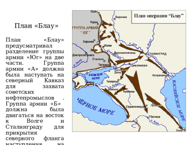 План «Блау» План «Блау» предусматривал разделение группы армии «Юг» на две части. Группа армии «А» должна была наступать на северный Кавказ для захвата советских нефтепромыслов . Группа армии «Б» должна была двигаться на восток к Волге и Сталинграду для прикрытия северного фланга наступления на Кавказ. Начало наступления 28 июня 1942 год