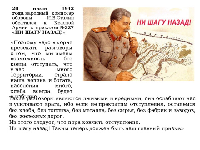 28 июля 1942 года  народный комиссар обороны И.В.Сталин обратился к Красной Армии с приказом  №227 «НИ ШАГУ НАЗАД!» «Поэтому надо в корне пресекать разговоры о том, что мы имеем возможность без конца отступать, что у нас много территории, страна наша велика и богата, населения много, хлеба всегда будет в избытке. Такие разговоры являются лживыми и вредными, они ослабляют нас и усиливают врага, ибо если не прекратим отступления, останемся без хлеба, без топлива, без металла, без сырья, без фабрик и заводов, без железных дорог. Из этого следует, что пора кончить отступление. Ни шагу назад! Таким теперь должен быть наш главный призыв»