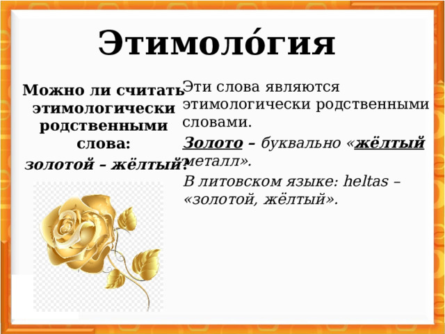 Этимоло́гия   Эти слова являются этимологически родственными словами. Золото – буквально « жёлтый металл». В литовском языке: heltas – «золотой, жёлтый». Можно ли считать этимологически родственными слова:  золотой – жёлтый ?
