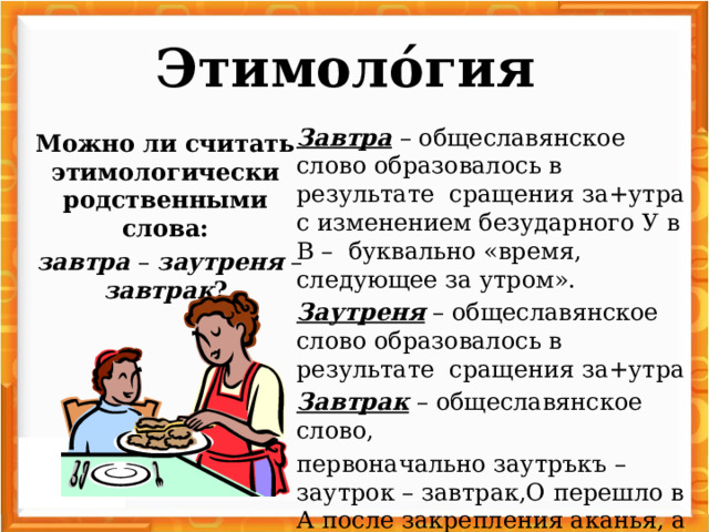 Этимоло́гия   Завтра – общеславянское слово образовалось в результате сращения за+утра с изменением безударного У в В – буквально «время, следующее за утром». Заутреня – общеславянское слово образовалось в результате сращения за+утра Завтрак – общеславянское слово, первоначально заутръкъ – заутрок – завтрак,О перешло в А после закрепления аканья, а У перешло в В. Можно ли считать этимологически родственными слова:  завтра – заутреня – завтрак ?