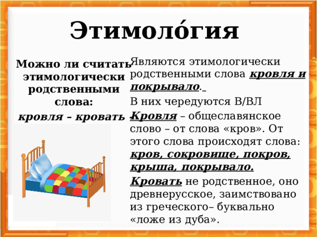 Этимоло́гия   Являются этимологически родственными слова кровля и покрывало .  В них чередуются В/ВЛ Кровля – общеславянское слово – от слова «кров». От этого слова происходят слова: кров, сокровище, покров, крыша, покрывало. Кровать не родственное, оно древнерусское, заимствовано из греческого– буквально «ложе из дуба». Можно ли считать этимологически родственными слова:  кровля – кровать – покрывало ?