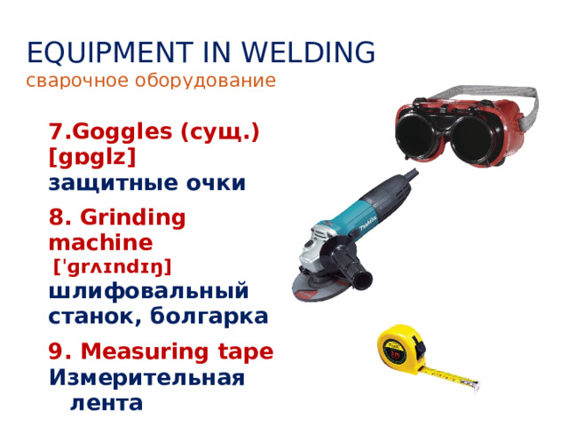 EQUIPMENT IN WELDING сварочное оборудование  7.Goggles (сущ.) [gɒglz] 8. Grinding machine   [ˈɡrʌɪndɪŋ] шлифовальный станок, болгарка защитные очки 9. Measuring tape Измерительная лента