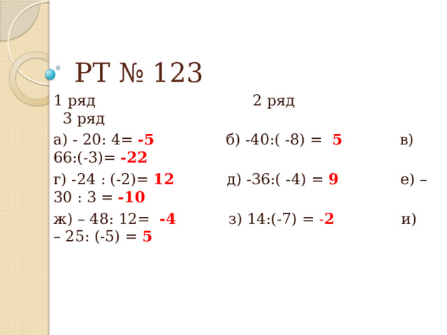 РТ № 123 1 ряд 2 ряд 3 ряд а) - 20: 4= -5 б) -40:( -8) = 5 в)  66:(-3)= -22 г) -24 : (-2)= 12 д) -36:( -4) = 9 е) – 30 : 3 = -10 ж) – 48: 12= -4 з) 14:(-7) = - 2 и) – 25: (-5) = 5