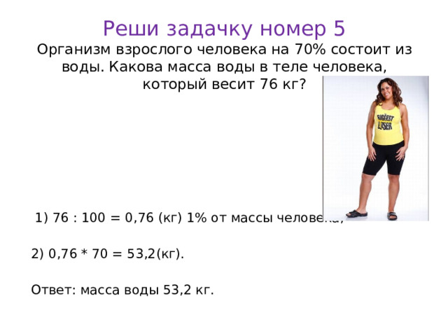 Реши задачку номер 5  Организм взрослого человека на 70% состоит из воды. Какова масса воды в теле человека, который весит 76 кг?  1) 76 : 100 = 0,76 (кг) 1% от массы человека; 2) 0,76 * 70 = 53,2(кг). Ответ: масса воды 53,2 кг.