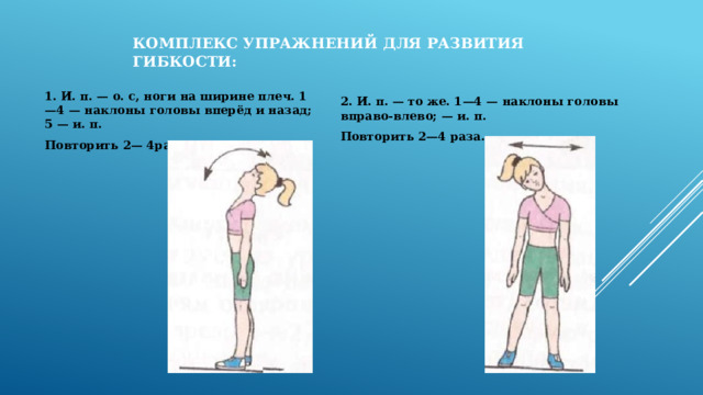 Комплекс упражнений для развития гибкости: 1. И. п. — о. с, ноги на ширине плеч. 1—4 — наклоны головы вперёд и назад; 5 — и. п. Повторить 2— 4раза. 2. И. п. — то же. 1—4 — наклоны головы вправо-влево; — и. п. Повторить 2—4 раза.