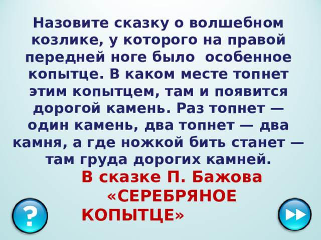 Назовите сказку о волшебном козлике, у которого на правой передней ноге было особенное копытце. В каком месте топнет этим копытцем, там и появится дорогой камень. Раз топнет — один камень, два топнет — два камня, а где ножкой бить станет — там груда дорогих камней. В сказке П. Бажова «СЕРЕБРЯНОЕ КОПЫТЦЕ»