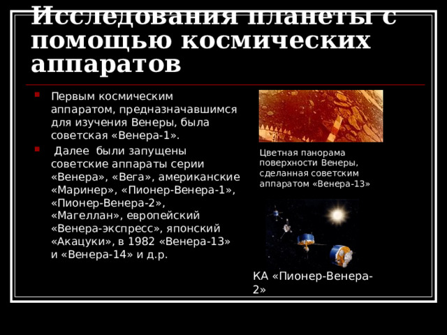 Исследования планеты с помощью космических аппаратов Первым космическим аппаратом, предназначавшимся для изучения Венеры, была советская «Венера-1».  Далее были запущены советские аппараты серии «Венера», «Вега», американские «Маринер», «Пионер-Венера-1», «Пионер-Венера-2», «Магеллан», европейский «Венера-экспресс», японский «Акацуки»,  в 1982 «Венера-13» и «Венера-14» и д.р. Цветная панорама поверхности Венеры, сделанная советским аппаратом «Венера-13» КА «Пионер-Венера-2»