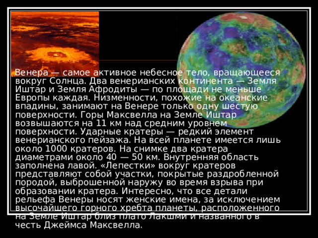 Венера — самое активное небесное тело, вращающееся вокруг Солнца. Два венерианских континента — Земля Иштар и Земля Афродиты — по площади не меньше Европы каждая. Низменности, похожие на океанские впадины, занимают на Венере только одну шестую поверхности. Горы Максвелла на Земле Иштар возвышаются на 11 км над средним уровнем поверхности. Ударные кратеры — редкий элемент венерианского пейзажа. На всей планете имеется лишь около 1000 кратеров. На снимке два кратера диаметрами около 40 — 50 км. Внутренняя область заполнена лавой. «Лепестки» вокруг кратеров представляют собой участки, покрытые раздробленной породой, выброшенной наружу во время взрыва при образовании кратера. Интересно, что все детали рельефа Венеры носят женские имена, за исключением высочайшего горного хребта планеты, расположенного на Земле Иштар близ плато Лакшми и названного в честь Джеймса Максвелла.