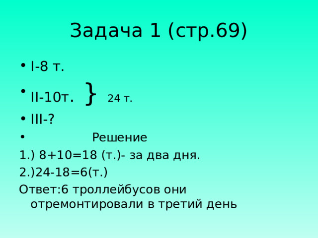 Задача 1 (стр.69) I- 8 т. II- 10т . } 24 т. III- ?  Решение 1.) 8+10=18 (т.)- за два дня. 2.)24-18=6(т.) Ответ:6 троллейбусов они отремонтировали в третий день