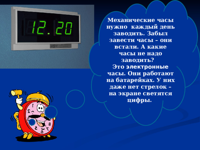 Механические часы нужно каждый день заводить. Забыл завести часы – они встали. А какие часы не надо заводить? Это электронные часы. Они работают на батарейках. У них даже нет стрелок – на экране светятся цифры.