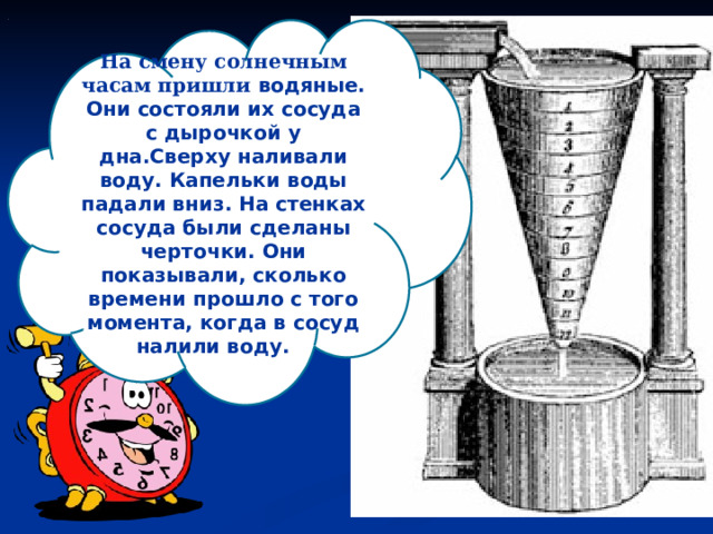 На смену солнечным часам пришли водяные. Они состояли их сосуда с дырочкой у дна.Сверху наливали воду. Капельки воды падали вниз. На стенках сосуда были сделаны черточки. Они показывали, сколько времени прошло с того момента, когда в сосуд налили воду.