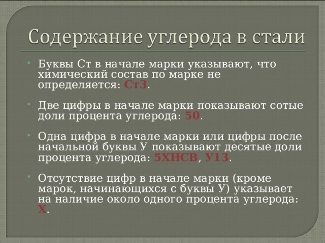 Буквы Ст в начале марки указывают, что химический состав по марке не определяется: Ст3 . Две цифры в начале марки показывают сотые доли процента углерода: 50 . Одна цифра в начале марки или цифры после начальной буквы У показывают десятые доли процента углерода: 5ХНСВ , У13 . Отсутствие цифр в начале марки (кроме марок, начинающихся с буквы У) указывает на наличие около одного процента углерода: Х .