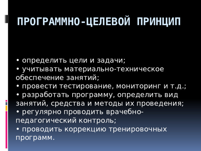 Программно-целевой принцип • определить цели и задачи; • учитывать материально-техническое обеспечение занятий; • провести тестирование, мониторинг и т.д.; • разработать программу, определить вид занятий, средства и методы их проведения; • регулярно проводить врачебно-педагогический контроль; • проводить коррекцию тренировочных программ.