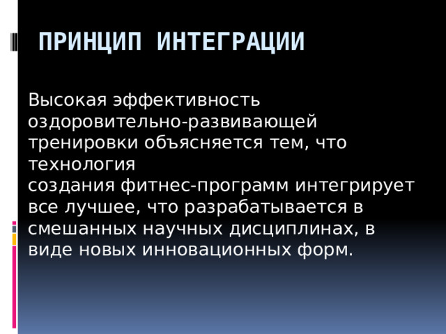 Принцип интеграции Высокая эффективность оздоровительно-развивающей тренировки объясняется тем, что технология создания фитнес-программ интегрирует все лучшее, что разрабатывается в смешанных научных дисциплинах, в виде новых инновационных форм.