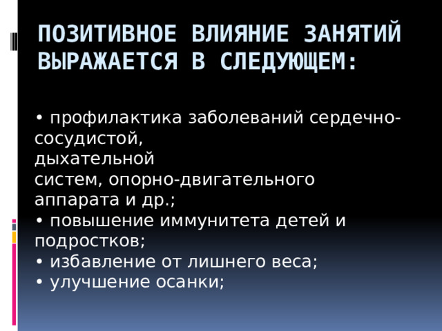 Позитивное влияние занятий выражается в следующем: • профилактика заболеваний сердечно-сосудистой, дыхательной систем, опорно-двигательного аппарата и др.; • повышение иммунитета детей и подростков; • избавление от лишнего веса; • улучшение осанки;