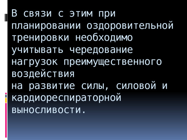 В связи с этим при планировании оздоровительной тренировки необходимо учитывать чередование нагрузок преимущественного воздействия  на развитие силы, силовой и кардиореспираторной выносливости.