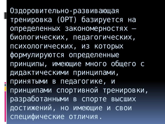 Оздоровительно-развивающая тренировка (ОРТ) базируется на определенных закономерностях – биологических, педагогических, психологических, из которых формулируются определенные принципы, имеющие много общего с дидактическими принципами, принятыми в педагогике, и принципами спортивной тренировки, разработанными в спорте высших достижений, но имеющие и свои специфические отличия.