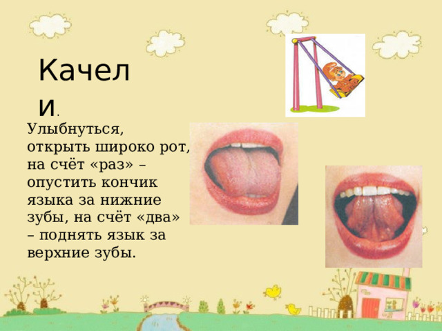 Качели . Улыбнуться, открыть широко рот, на счёт «раз» – опустить кончик языка за нижние зубы, на счёт «два» – поднять язык за верхние зубы.