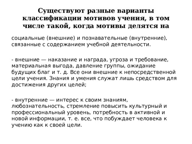 Существуют разные варианты классификации мотивов учения, в том числе такой, когда мотивы делятся на социальные (внешние) и познавательные (внутренние), связанные с содержанием учебной деятельности. - внешние — наказание и награда, угроза и требование, материальная выгода, давление группы, ожидание будущих благ и т. д. Все они внешние к непосредственной цели учения. Знания и умения служат лишь средством для достижения других целей; - внутренние — интерес к своим знаниям, любознательность, стремление повысить культурный и профессиональный уровень, потребность в активной и новой информации, т. е. все, что побуждает человека к учению как к своей цели.